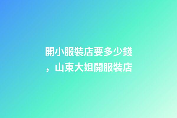 開小服裝店要多少錢，山東大姐開服裝店-第1張-觀點-玄機派